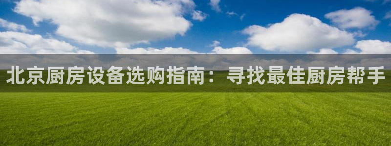 尊龙app怎么样：北京厨房设备选购指南：寻找最佳厨房帮手