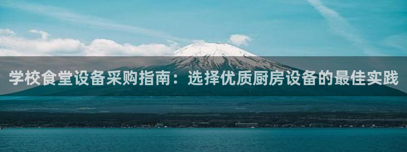 z6尊龙凯时官方：学校食堂设备采购指南：选择优质厨房设备的最